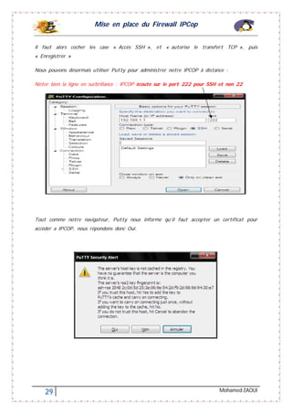 Mise en place du Firewall IPCop
29 Mohamed ZAOUI
Il faut alors cocher les case « Accès SSH », et « autorise le transfert TCP », puis
« Enregistrer »
Nous pouvons désormais utiliser Putty pour administrer notre IPCOP à distance :
Noter bien la ligne en surbrillance : IPCOP écoute sur le port 222 pour SSH et non 22
Tout comme notre navigateur, Putty nous informe qu’il faut accepter un certificat pour
accéder a IPCOP, nous répondons donc Oui.
 