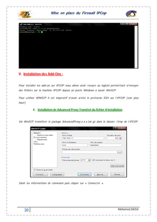 Mise en place du Firewall IPCop
30 Mohamed ZAOUI
V. Installation des Add-Ons :
Pour installer les add-on sur IPCOP nous allons avoir recours au logiciel permettant d’envoyer
des fichiers sur la machine IPCOP depuis un poste Windows à savoir WinSCP.
Pour utiliser WINSCP il est impératif d’avoir activé le protocole SSH sur l’IPCOP (voir plus
haut)
4. Installation de Advanced Proxy Transfert du fichier d’installation
Via WinSCP transférer le package AdvancedProxy.x.x.x.tar.gz dans le dossier /tmp de l’IPCOP
Saisir les informations de connexion puis cliquer sur « Connecter ».
 