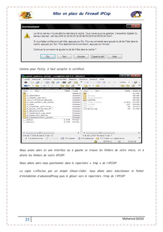 Mise en place du Firewall IPCop
31 Mohamed ZAOUI
Comme pour Putty, il faut accepter le certificat.
Nous avons alors ici une interface ou à gauche se trouve les fichiers de votre micro, et à
droite les fichiers de votre IPCOP.
Nous allons alors nous positionner dans le répertoire « tmp » de l’IPCOP.
La copie s’effectue par un simple Glisser-Coller, nous allons alors sélectionner le fichier
d’installation d’advancedProxy puis le glisser vers le répertoire /tmp de l’IPCOP
 