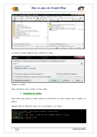 Mise en place du Firewall IPCop
32 Mohamed ZAOUI
La fenêtre suivante apparait pour confirmer la copie :
Cliquer sur Copier
Nous constatons que le fichier est bien copié.
5. Installation de l’addon
Nous allons alors passer en mode console ou directement sur notre machine pour installer cet
add-on.
Basculer dans le répertoire tmp, avec la commande « cd /tmp »
 