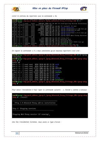 Mise en place du Firewall IPCop
33 Mohamed ZAOUI
Lister le contenu du répertoire avec la commande « ll»
En tapant la commande « ll » nous constatons qu’un nouveau répertoire s’est crée :
Pour lancer l’installation il faut taper la commande suivante : « /install » comme ci-dessous :
Une fois l’installation terminée, nous avons ce type d’écran :
 