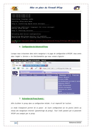 Mise en place du Firewall IPCop
34 Mohamed ZAOUI
6. Configuration de Advanced Proxy
Lorsque nous retournons dans notre navigateur à la page de configuration d’IPCOP, nous avons
dans l’onglet « Services » les fonctionnalités que nous venons d’ajouter :
7. Activation du Proxy Avancé :
Afin d’utiliser le proxy dans sa configuration initiale, il est impératif de l’activer.
Le mode transparent permet de se passer de toute configuration sur les postes clients au
niveau des navigateurs internet (paramétrage du proxy). Tout trafic passant par la passerelle
IPCOP sera analysé par le proxy.
 