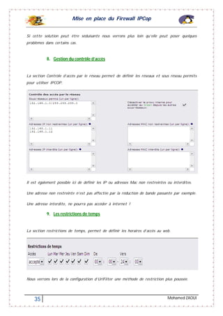 Mise en place du Firewall IPCop
35 Mohamed ZAOUI
Si cette solution peut être séduisante nous verrons plus loin qu’elle peut poser quelques
problèmes dans certains cas.
8. Gestion du contrôle d’accès
La section Contrôle d’accès par le réseau permet de définir les réseaux et sous réseau permits
pour utiliser IPCOP.
Il est également possible ici de définir les IP ou adresses Mac non restreintes ou interdites.
Une adresse non restreinte n’est pas affectée par la réduction de bande passante par exemple.
Une adresse interdite, ne pourra pas accéder à internet !
9. Les restrictions de temps
La section restrictions de temps, permet de définir les horaires d’accès au web.
Nous verrons lors de la configuration d’UrlFilter une méthode de restriction plus poussée.
 