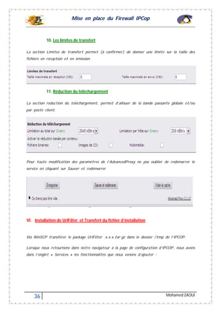 Mise en place du Firewall IPCop
36 Mohamed ZAOUI
10. Les limites de transfert
La section Limites de transfert permet (à confirmer) de donner une limite sur la taille des
fichiers en réception et en émission.
11. Réduction du téléchargement
La section réduction du téléchargement, permet d’allouer de la bande passante globale et/ou
par poste client.
Pour toute modification des paramètres de l’AdvancedProxy ne pas oublier de redémarrer le
service en cliquant sur Sauver et redémarrer
VI. Installation de UrlFilter et Transfert du fichier d’installation
Via WinSCP transférer le package UrlFilter .x.x.x.tar.gz dans le dossier /tmp de l’IPCOP.
Lorsque nous retournons dans notre navigateur à la page de configuration d’IPCOP, nous avons
dans l’onglet « Services » les fonctionnalités que nous venons d’ajouter :
 