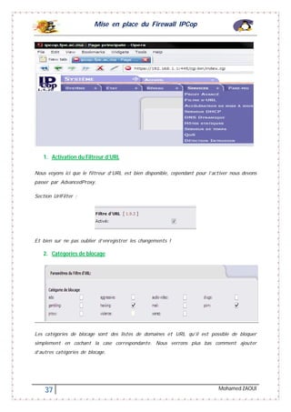 Mise en place du Firewall IPCop
37 Mohamed ZAOUI
1. Activation du Filtreur d’URL
Nous voyons ici que le filtreur d’URL est bien disponible, cependant pour l’activer nous devons
passer par AdvancedProxy.
Section UrlFilter :
Et bien sur ne pas oublier d’enregistrer les changements !
2. Catégories de blocage
Les catégories de blocage sont des listes de domaines et URL qu’il est possible de bloquer
simplement en cochant la case correspondante. Nous verrons plus bas comment ajouter
d’autres catégories de blocage.
 