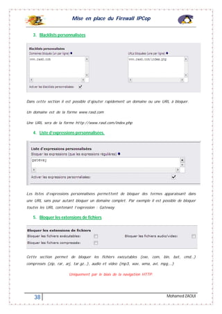 Mise en place du Firewall IPCop
38 Mohamed ZAOUI
3. Blacklists personnalisées
Dans cette section il est possible d’ajouter rapidement un domaine ou une URL à bloquer.
Un domaine est de la forme www.rasd.com
Une URL sera de la forme http://www.rasd.com/index.php
4. Liste d’expressions personnalisées.
Les listes d’expressions personnalisées permettent de bloquer des termes apparaissant dans
une URL sans pour autant bloquer un domaine complet. Par exemple il est possible de bloquer
toutes les URL contenant l’expression : Gateway
5. Bloquer les extensions de fichiers
Cette section permet de bloquer les fichiers exécutables (exe, com, bin, bat, cmd…)
compressés (zip, rar, arj, tar.gz…), audio et video (mp3, wav, wma, avi, mpg,…)
Uniquement par le biais de la navigation HTTP.
 