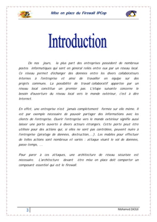 Mise en place du Firewall IPCop
3 Mohamed ZAOUI
De nos jours, la plus part des entreprises possèdent de nombreux
postes informatiques qui sont en général reliés entre eux par un réseau local.
Ce réseau permet d'échanger des données entre les divers collaborateurs
internes à l'entreprise et ainsi de travailler en équipe sur des
projets communs. La possibilité de travail collaboratif apportée par un
réseau local constitue un premier pas. L'étape suivante concerne le
besoin d'ouverture du réseau local vers le monde extérieur, c'est à dire
Internet.
En effet, une entreprise n'est jamais complètement fermée sur elle même. Il
est par exemple nécessaire de pouvoir partager des informations avec les
clients de l'entreprise. Ouvrir l'entreprise vers le monde extérieur signifie aussi
laisser une porte ouverte à divers acteurs étrangers. Cette porte peut être
utilisée pour des actions qui, si elles ne sont pas contrôlées, peuvent nuire à
l'entreprise (piratage de données, destruction,...). Les mobiles pour effectuer
de telles actions sont nombreux et variés : attaque visant le vol de données,
passe-temps, ...
Pour parer à ces attaques, une architecture de réseau sécurisée est
nécessaire. L'architecture devant être mise en place doit comporter un
composant essentiel qui est le firewall.
 