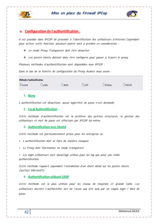 Mise en place du Firewall IPCop
42 Mohamed ZAOUI
VI. Configuration de l’authentification :
Il est possible dans IPCOP de procéder à l’identification des utilisateurs d’Internet.Cependant
pour activer cette fonction, plusieurs points sont à prendre en considération :
 Le mode Proxy Transparent doit être désactivé
 Les postes clients doivent donc être configurés pour passer à travers le proxy
Plusieurs méthodes d’authentification sont disponibles sous IPCOP :
Dans le bas de la fenêtre de configuration du Proxy Avancé nous avons :
1. None
L’authentification est désactivée, aucun login/mot de passe n’est demandé.
2. Local Authentification
Cette méthode d’authentification est la préférée des petites structures, la gestion des
utilisateurs et mot de passe est effectuée par IPCOP lui-même.
3. Authentification avec identd
Cette méthode est particulièrement prisée pour les entreprise ou
• L’authentification doit se faire de manière masquée
• Le Proxy doit fonctionner en mode transparent
• Les login utilisateurs sont davantage utilisés pour les log que pour une réèlle
authentification.
Cette méthode requiert cependant l’installation d’un client idend sur les postes clients
(surtout Microsoft)
4. Authentification utilisant LDAP
Cette méthode est la plus utilisée pour les réseau de moyenne et grande taille. Les
utilisateurs devront s’authentifier lors de l’accès aux site web par un couple login / Mot de
passe.
 