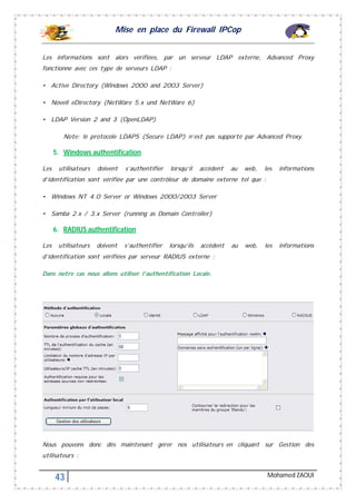 Mise en place du Firewall IPCop
43 Mohamed ZAOUI
Les informations sont alors vérifiées, par un serveur LDAP externe, Advanced Proxy
fonctionne avec ces type de serveurs LDAP :
• Active Directory (Windows 2000 and 2003 Server)
• Novell eDirectory (NetWare 5.x und NetWare 6)
• LDAP Version 2 and 3 (OpenLDAP)
Note: le protocole LDAPS (Secure LDAP) n’est pas supporté par Advanced Proxy.
5. Windows authentification
Les utilisateurs doivent s’authentifier lorsqu’il accèdent au web, les informations
d’identification sont vérifiée par une contrôleur de domaine externe tel que :
• Windows NT 4.0 Server or Windows 2000/2003 Server
• Samba 2.x / 3.x Server (running as Domain Controller)
6. RADIUS authentification
Les utilisateurs doivent s’authentifier lorsqu’ils accèdent au web, les informations
d’identification sont vérifiées par serveur RADIUS externe :
Dans notre cas nous allons utiliser l’authentification Locale.
Nous pouvons donc dès maintenant gérer nos utilisateurs en cliquant sur Gestion des
utilisateurs :
 