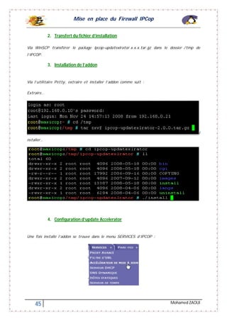 Mise en place du Firewall IPCop
45 Mohamed ZAOUI
2. Transfert du fichier d’installation
Via WinSCP transférer le package Ipcop-updatexlrator.x.x.x.tar.gz dans le dossier /tmp de
l’IPCOP.
3. Installation de l’addon
Via l’utilitaire Petty, extraire et installer l’addon comme suit :
Extraire…
I
nstaller…
4. Configuration d’update Accelerator
Une fois installé l’addon se trouve dans le menu SERVICES d’IPCOP :
 