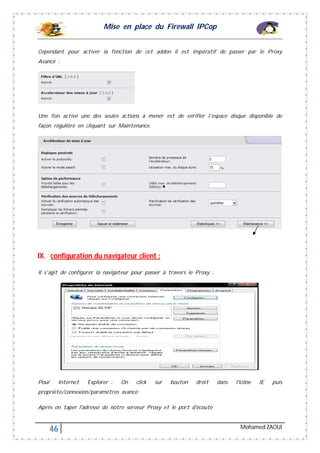 Mise en place du Firewall IPCop
46 Mohamed ZAOUI
Cependant pour activer la fonction de cet addon il est impératif de passer par le Proxy
Avancé :
Une fois activé une des seules actions à mener est de vérifier l’espace disque disponible de
façon régulière en cliquant sur Maintenance.
IX. configuration du navigateur client :
Il s’agit de configurer la navigateur pour passer à travers le Proxy :
Pour Internet Explorer : On click sur bouton droit dans l'icône IE puis
propriété/connexion/paramètres avancé:
Après on taper l'adresse de notre serveur Proxy et le port d'écoute
 