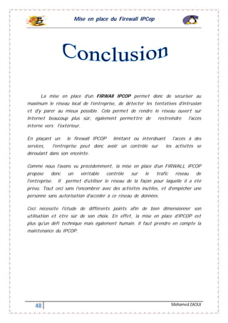 Mise en place du Firewall IPCop
48 Mohamed ZAOUI
La mise en place d'un FIRWAll IPCOP permet donc de sécuriser au
maximum le réseau local de l'entreprise, de détecter les tentatives d'intrusion
et d'y parer au mieux possible. Cela permet de rendre le réseau ouvert sur
Internet beaucoup plus sûr, également permettre de restreindre l'accès
interne vers l'extérieur.
En plaçant un le firewall IPCOP limitant ou interdisant l'accès à des
services, l'entreprise peut donc avoir un contrôle sur les activités se
déroulant dans son enceinte.
Comme nous l'avons vu précédemment, la mise en place d'un FIRWALL IPCOP
propose donc un véritable contrôle sur le trafic réseau de
l'entreprise. Il permet d'utiliser le réseau de la façon pour laquelle il a été
prévu. Tout ceci sans l'encombrer avec des activités inutiles, et d'empêcher une
personne sans autorisation d'accéder à ce réseau de données.
Ceci nécessite l'étude de différents points afin de bien dimensionner son
utilisation et être sûr de son choix. En effet, la mise en place d'IPCOP est
plus qu'un défi technique mais également humain. Il faut prendre en compte la
maintenance du IPCOP.
 