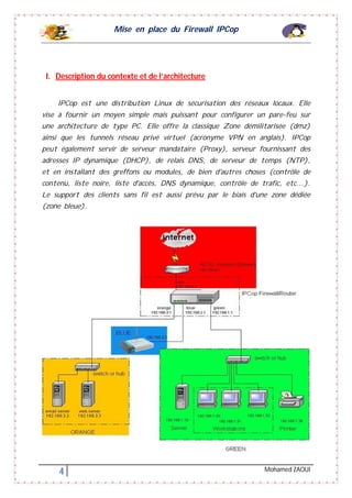 Mise en place du Firewall IPCop
4 Mohamed ZAOUI
I. Description du contexte et de l’architecture
IPCop est une distribution Linux de sécurisation des réseaux locaux. Elle
vise à fournir un moyen simple mais puissant pour configurer un pare-feu sur
une architecture de type PC. Elle offre la classique Zone démilitarisée (dmz)
ainsi que les tunnels réseau privé virtuel (acronyme VPN en anglais). IPCop
peut également servir de serveur mandataire (Proxy), serveur fournissant des
adresses IP dynamique (DHCP), de relais DNS, de serveur de temps (NTP),
et en installant des greffons ou modules, de bien d'autres choses (contrôle de
contenu, liste noire, liste d'accès, DNS dynamique, contrôle de trafic, etc...).
Le support des clients sans fil est aussi prévu par le biais d'une zone dédiée
(zone bleue).
 