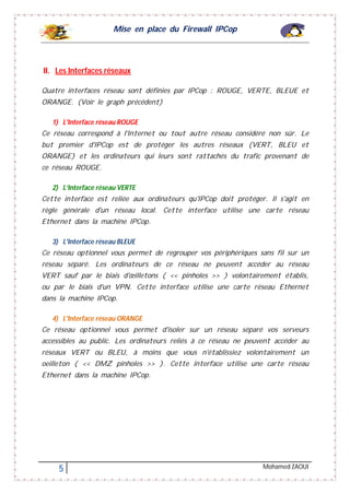 Mise en place du Firewall IPCop
5 Mohamed ZAOUI
II. Les Interfaces réseaux
Quatre interfaces réseau sont définies par IPCop : ROUGE, VERTE, BLEUE et
ORANGE. (Voir le graph précédent)
1) L'Interface réseau ROUGE
Ce réseau correspond à l'Internet ou tout autre réseau considéré non sûr. Le
but premier d'IPCop est de protéger les autres réseaux (VERT, BLEU et
ORANGE) et les ordinateurs qui leurs sont rattachés du trafic provenant de
ce réseau ROUGE.
2) L’Interface réseau VERTE
Cette interface est reliée aux ordinateurs qu'IPCop doit protéger. Il s'agit en
règle générale d'un réseau local. Cette interface utilise une carte réseau
Ethernet dans la machine IPCop.
3) L'Interface réseau BLEUE
Ce réseau optionnel vous permet de regrouper vos périphériques sans fil sur un
réseau séparé. Les ordinateurs de ce réseau ne peuvent accéder au réseau
VERT sauf par le biais d'œilletons ( << pinholes >> ) volontairement établis,
ou par le biais d'un VPN. Cette interface utilise une carte réseau Ethernet
dans la machine IPCop.
4) L'Interface réseau ORANGE
Ce réseau optionnel vous permet d'isoler sur un réseau séparé vos serveurs
accessibles au public. Les ordinateurs reliés à ce réseau ne peuvent accéder au
réseaux VERT ou BLEU, à moins que vous n'établissiez volontairement un
oeilleton ( << DMZ pinholes >> ). Cette interface utilise une carte réseau
Ethernet dans la machine IPCop.
 