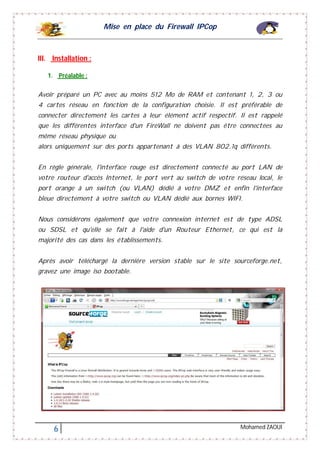 Mise en place du Firewall IPCop
6 Mohamed ZAOUI
III. Installation :
1. Préalable :
Avoir préparé un PC avec au moins 512 Mo de RAM et contenant 1, 2, 3 ou
4 cartes réseau en fonction de la configuration choisie. Il est préférable de
connecter directement les cartes à leur élément actif respectif. Il est rappelé
que les différentes interface d'un FireWall ne doivent pas être connectées au
même réseau physique ou
alors uniquement sur des ports appartenant à des VLAN 802.1q différents.
En règle générale, l'interface rouge est directement connecté au port LAN de
votre routeur d'accès Internet, le port vert au switch de votre réseau local, le
port orange à un switch (ou VLAN) dédié à votre DMZ et enfin l'interface
bleue directement à votre switch ou VLAN dédié aux bornes WIFI.
Nous considérons également que votre connexion internet est de type ADSL
ou SDSL et qu'elle se fait à l'aide d'un Routeur Ethernet, ce qui est la
majorité des cas dans les établissements.
Après avoir téléchargé la dernière version stable sur le site sourceforge.net,
gravez une image iso bootable.
 