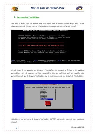 Mise en place du Firewall IPCop
7 Mohamed ZAOUI
2. Lancement de l’installation :
Une fois le media crée, ce dernier doit être inséré dans le lecteur cdrom du pc hôte. Il est
alors nécessaire de booter avec ce cd (configuration requise dans le setup du poste).
A cet écran il est possible de démarrer l’installation en pressant « Entrée », les options
permettent soit de préciser certains paramètres liés au matériels soit de modifier des
paramètres tels que la langue d’installation, ou le partitionnement par défaut de l’installation.
Sélectionner sur cet écran la langue d’installation d’IPCOP, dans notre exemple nous choisirons
Français.
 
