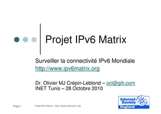 Projet IPv6 Matrix - http://www.ipv6matrix.orgPage 1
Projet IPv6 Matrix
Surveiller la connectivité IPv6 Mondiale
http://www.ipv6matrix.org
Dr. Olivier MJ Crépin-Leblond – ocl@gih.com
INET Tunis – 28 Octobre 2010
 
