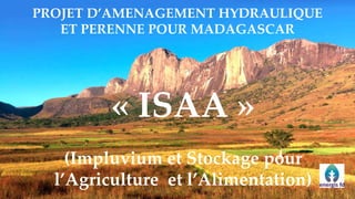 PROJET D’AMENAGEMENT HYDRAULIQUE
ET PERENNE POUR MADAGASCAR
« ISAA »
(Impluvium et Stockage pour
l’Agriculture et l’Alimentation)
 