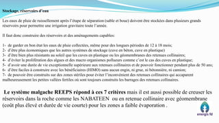 Stockage, réservoirs d’eau
Les eaux de pluie de ruissellement après l’étape de séparation (sable et boue) doivent être stockées dans plusieurs grands
réservoirs pour permettre une irrigation gravitaire toute l’année.
Il faut donc construire des réservoirs et des aménagements capables:
1- de garder en bon état les eaux de pluie collectées, même pour des longues périodes de 12 à 18 mois;
2- d’être plus économiques que les autres systèmes de stockage (cuve en béton, cuve en plastique)
3- d’être bien plus résistants au soleil que les cuves en plastique ou les géomembranes des retenues collinaires;
4- d’éviter la prolifération des algues et des macro organismes pollueurs comme c’est le cas des cuves en plastique;
5- d’avoir une durée de vie exceptionnelle supérieure aux retenues collinaires et de pouvoir fonctionner pendant plus de 50 ans;
6- d’être faciles à construire avec les bénéficiaires (HIMO) sans aucun engin, ni grue, ni bétonnière, ni camion;
7- de pouvoir être construits sur des zones stériles pour éviter l’inconvénient des retenues collinaires qui accaparent
malheureusement les petites vallées fertiles où sont toujours construits les barrages des retenues collinaires.
Le système malgache REEPS répond à ces 7 critères mais il est aussi possible de creuser les
réservoirs dans la roche comme les NABATEEN ou en retenue collinaire avec géomembrane
(coût plus élevé et durée de vie courte) pour les zones a faible évaporation .
 