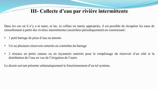 III- Collecte d’eau par rivière intermittente
Dans les cas où il n’y a ni mare, ni lac, ni colline ou tanety appropriés, il est possible de récupérer les eaux de
ruissellement à partir des rivières intermittentes (asséchées périodiquement) en construisant :
• 1 petit barrage de prise d’eau en amonts
• Un ou plusieurs réservoirs enterrés en contrebas du barrage
• 2 réseaux en petits canaux ou en tuyauterie enterrée pour le remplissage du réservoir d’un côté et la
distribution de l’eau en vue de l’irrigation de l’autre
Le dessin suivant présente schématiquement le fonctionnement d’un tel système.
 