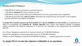 Situation actuelle à Madagascar
• 9 000 000 Ha de surface qui présente un potentiel agricole
• 1 300 000 Ha seulement de surface cultivée à ce jour
• 2 600 000 Ha (tanety) rendus stériles par le déboisement et les tavy, qui pourraient être revégétalisés
• 1 300 000 qui pourraient être remis en culture moyennant une récupération des eaux de pluie et une irrigation
gravitaire astucieuse sans dépense énergétique.
Le projet ISAA consiste à prouver qu’il est possible sur 7 ans de réhabiliter ces terre stériles en revégétalisant des
tanety et en permettant une irrigation de surfaces agricoles toute l’année, sans dépense d’énergie ni pompage
manuel, permettant une réduction importante de la pauvreté des campagnes et une augmentation des productions
agricoles
Il y a 50 ans, Madagascar exportait du riz et pouvait nourrir ses 13 000 000 d’habitants.
Aujourd’hui, Madagascar ne peut presque plus nourrir ses 22 000 000 d’habitants.
Demain, en 2050, Madagascar aura plus de 40 000 000 d’habitants…. comment pourront-ils se nourrir?
Le projet ISAA est une des réponses réalisables à ces questions.
 
