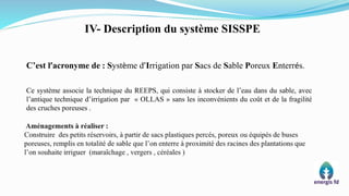 C’est l’acronyme de : Système d’Irrigation par Sacs de Sable Poreux Enterrés.
Ce système associe la technique du REEPS, qui consiste à stocker de l’eau dans du sable, avec
l’antique technique d’irrigation par « OLLAS » sans les inconvénients du coût et de la fragilité
des cruches poreuses .
IV- Description du système SISSPE
 
