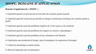 SISSPE: DOMAINE D’APPLICATION
Domaine d’application du « SISSPE » :
1- Exploitant agricole ne pouvant pas investir dans des systèmes goutte-à-goutte
2- Exploitant agricole ne pouvant pas prendre en charge la maintenance technique des systèmes goutte-à-
goutte
3- Exploitant agricole ayant des problèmes réguliers de vol de tuyaux ou les matériels
4- Exploitant agricole ayant des problèmes de rongeurs ou insectes « plastophage »
5- Exploitant agricole ayant des problèmes d’eau colmatante et de filtration
6- Exploitation sans production d’énergie (pour le pompage et la surpression d’arrosage)
7- Culture de maraîchage sur petite surface
8- Dénivelé important entre les plantations
 