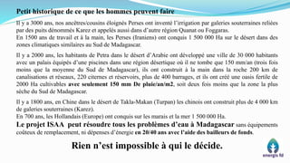 Petit historique de ce que les hommes peuvent faire
Il y a 3000 ans, nos ancêtres/cousins éloignés Perses ont inventé l’irrigation par galeries souterraines reliées
par des puits dénommés Karez et appelés aussi dans d’autre région Quanat ou Foggaras.
En 1500 ans de travail et à la main, les Perses (Iraniens) ont conquis 1 500 000 Ha sur le désert dans des
zones climatiques similaires au Sud de Madagascar.
Il y a 2000 ans, les habitants de Petra dans le désert d’Arabie ont développé une ville de 30 000 habitants
avec un palais équipés d’une piscines dans une région désertique où il ne tombe que 150 mm/an (trois fois
moins que la moyenne du Sud de Madagascar), ils ont construit à la main dans la roche 200 km de
canalisations et réseaux, 220 citernes et réservoirs, plus de 400 barrages, et ils ont créé une oasis fertile de
2000 Ha cultivables avec seulement 150 mm De pluie/an/m2, soit deux fois moins que la zone la plus
sèche du Sud de Madagascar.
Il y a 1800 ans, en Chine dans le désert de Takla-Makan (Turpan) les chinois ont construit plus de 4 000 km
de galeries souterraines (Karez).
En 700 ans, les Hollandais (Europe) ont conquis sur les marais et la mer 1 500 000 Ha.
Le projet ISAA peut résoudre tous les problèmes d’eau à Madagascar sans équipements
coûteux de remplacement, ni dépenses d’énergie en 20/40 ans avec l’aide des bailleurs de fonds.
Rien n’est impossible à qui le décide.
 