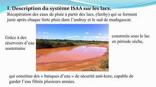 I. Description du système ISAA sur les lacs.
Récupération des eaux de pluie à partir des lacs, (farihy) qui se forment
juste après chaque forte pluie dans l’androy et le sud de madagascar.
Grâce à des
réservoirs d’eau
souterrains
construits sous le lac
en période sèche,
qui constitue des « banques d’eau » de sécurité anti-kere, capable de
garder l’eau filtrée plusieurs années.
 