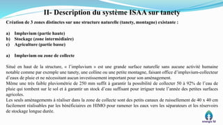 II- Description du système ISAA sur tanety
Création de 3 zones distinctes sur une structure naturelle (tanety, montagne) existante :
a) Impluvium (partie haute)
b) Stockage (zone intermédiaire)
c) Agriculture (partie basse)
a) Impluvium ou zone de collecte
Situé en haut de la structure, « l’impluvium » est une grande surface naturelle sans aucune activité humaine
notable comme par exemple une tanety, une colline ou une petite montagne, faisant office d’impluvium-collecteur
d’eaux de pluie et ne nécessitant aucun investissement important pour son aménagement.
Même une très faible pluviométrie de 250 mm suffit à garantir la possibilité de collecter 50 à 92% de l’eau de
pluie qui tombent sur le sol et à garantir un stock d’eau suffisant pour irriguer toute l’année des petites surfaces
agricoles.
Les seuls aménagements à réaliser dans la zone de collecte sont des petits canaux de ruissellement de 40 x 40 cm
facilement réalisables par les bénéficiaires en HIMO pour ramener les eaux vers les séparateurs et les réservoirs
de stockage longue durée.
 