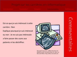 Projet sur les carrières en informatique
Introduction         Formation         Emplois               Commentaires                Références




Est-ce que je suis intéressé à cette
carrière : Non
Explique pourquoi je suis intéressé
ou non : Je ne suis pas intéressée
a faire passer des scans aux
patients ni les déchiffrer.


                                         Microsoft Corporation. (2000, Décembre 31).
                                         00280752.wmf. Consulté le Mars 22, 2012, sur
                                         Microsoft Office: http://office.microsoft.com
 