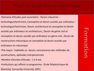 Projet sur les carrières en informatique
   Introduction       Formation         Emplois        Commentaires       Références

•Domaine d’études post secondaire : Dessin industriel –
technologue/technicien, Conception et dessin assistés par ordinateur –
technologue/technicien, Dessin architectural et conception et dessin
assistés par ordinateur en architecture., Dessin de génie civil et
conception et dessin assistés par ordinateur en génie civil., Dessin de
constructions mécaniques et conception et dessin assistés par
ordinateur en mécanique
•Pré requis : habiletés en dessin, connaissance des méthodes de
constructions, aptitudes interpersonnels.
•Nombre d’années d’études : 1 à 4 ans
•Institutions qui offrent ce programme : École Polytechnique de
Montréal, Concordia University, NSCC
 