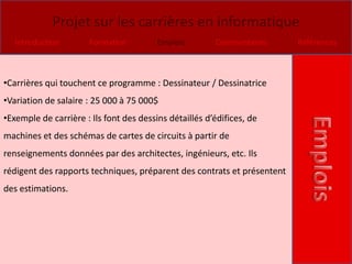 Projet sur les carrières en informatique
   Introduction        Formation         Emplois        Commentaires     Références



•Carrières qui touchent ce programme : Dessinateur / Dessinatrice
•Variation de salaire : 25 000 à 75 000$
•Exemple de carrière : Ils font des dessins détaillés d’édifices, de
machines et des schémas de cartes de circuits à partir de
renseignements données par des architectes, ingénieurs, etc. Ils
rédigent des rapports techniques, préparent des contrats et présentent
des estimations.
 