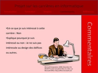 Projet sur les carrières en informatique
Introduction       Formation         Emplois                 Commentaires            Références




 •Est-ce que je suis intéressé à cette
 carrière : Non
 •Explique pourquoi je suis
 intéressé ou non : Je ne suis pas
 intéressée au design des édifices
 ou autres.




                                     Microsoft Corporation. (2000, Décembre 31).
                                     00149771.wmf. Consulté le Mars 22, 2012, sur
                                     Microsoft Office: http://office.microsoft.com
 