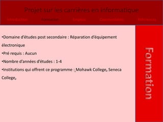 Projet sur les carrières en informatique
  Introduction        Formation      Emplois       Commentaires   Références



•Domaine d’études post secondaire : Réparation d’équipement
électronique
•Pré requis : Aucun
•Nombre d’années d’études : 1-4
•Institutions qui offrent ce programme : Mohawk College, Seneca
College,
 