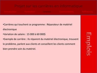Projet sur les carrières en informatique
 Introduction       Formation        Emplois        Commentaires         Références




•Carrières qui touchent ce programme : Réparateur de matériel
électronique
•Variation de salaire : 15 000 à 60 000$
•Exemple de carrière : Ils réparent du matériel électronique, trouvent
le problème, parlent aux clients et conseillent les clients comment
bien prendre soin du matériel.
 
