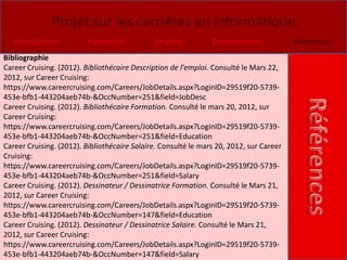 Projet sur les carrières en informatique
   Introduction           Formation           Emplois           Commentaires             Références
Bibliographie
Career Cruising. (2012). Bibliothécaire Description de l'emploi. Consulté le Mars 22,
2012, sur Career Cruising:
https://www.careercruising.com/Careers/JobDetails.aspx?LoginID=29519f20-5739-
453e-bfb1-443204aeb74b-&OccNumber=251&field=JobDesc
Career Cruising. (2012). Bibliothécaire Formation. Consulté le mars 20, 2012, sur
Career Cruising:
https://www.careercruising.com/Careers/JobDetails.aspx?LoginID=29519f20-5739-
453e-bfb1-443204aeb74b-&OccNumber=251&field=Education
Career Cruising. (2012). Bibliothécaire Salaire. Consulté le mars 20, 2012, sur Career
Cruising:
https://www.careercruising.com/Careers/JobDetails.aspx?LoginID=29519f20-5739-
453e-bfb1-443204aeb74b-&OccNumber=251&field=Salary
Career Cruising. (2012). Dessinateur / Dessinatrice Formation. Consulté le Mars 21,
2012, sur Career Cruising:
https://www.careercruising.com/Careers/JobDetails.aspx?LoginID=29519f20-5739-
453e-bfb1-443204aeb74b-&OccNumber=147&field=Education
Career Cruising. (2012). Dessinateur / Dessinatrice Salaire. Consulté le Mars 21,
2012, sur Career Cruising:
https://www.careercruising.com/Careers/JobDetails.aspx?LoginID=29519f20-5739-
453e-bfb1-443204aeb74b-&OccNumber=147&field=Salary
 