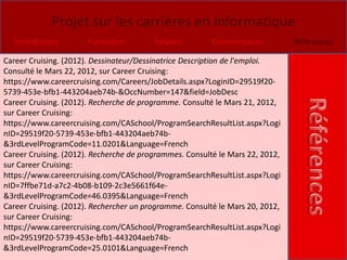 Projet sur les carrières en informatique
   Introduction        Formation         Emplois         Commentaires          Références

Career Cruising. (2012). Dessinateur/Dessinatrice Description de l'emploi.
Consulté le Mars 22, 2012, sur Career Cruising:
https://www.careercruising.com/Careers/JobDetails.aspx?LoginID=29519f20-
5739-453e-bfb1-443204aeb74b-&OccNumber=147&field=JobDesc
Career Cruising. (2012). Recherche de programme. Consulté le Mars 21, 2012,
sur Career Cruising:
https://www.careercruising.com/CASchool/ProgramSearchResultList.aspx?Logi
nID=29519f20-5739-453e-bfb1-443204aeb74b-
&3rdLevelProgramCode=11.0201&Language=French
Career Cruising. (2012). Recherche de programmes. Consulté le Mars 22, 2012,
sur Career Cruising:
https://www.careercruising.com/CASchool/ProgramSearchResultList.aspx?Logi
nID=7ffbe71d-a7c2-4b08-b109-2c3e5661f64e-
&3rdLevelProgramCode=46.0395&Language=French
Career Cruising. (2012). Rechercher un programme. Consulté le Mars 20, 2012,
sur Career Cruising:
https://www.careercruising.com/CASchool/ProgramSearchResultList.aspx?Logi
nID=29519f20-5739-453e-bfb1-443204aeb74b-
&3rdLevelProgramCode=25.0101&Language=French
 
