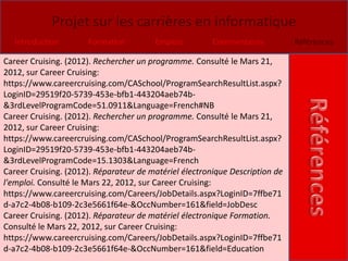 Projet sur les carrières en informatique
   Introduction       Formation         Emplois         Commentaires          Références

Career Cruising. (2012). Rechercher un programme. Consulté le Mars 21,
2012, sur Career Cruising:
https://www.careercruising.com/CASchool/ProgramSearchResultList.aspx?
LoginID=29519f20-5739-453e-bfb1-443204aeb74b-
&3rdLevelProgramCode=51.0911&Language=French#NB
Career Cruising. (2012). Rechercher un programme. Consulté le Mars 21,
2012, sur Career Cruising:
https://www.careercruising.com/CASchool/ProgramSearchResultList.aspx?
LoginID=29519f20-5739-453e-bfb1-443204aeb74b-
&3rdLevelProgramCode=15.1303&Language=French
Career Cruising. (2012). Réparateur de matériel électronique Description de
l'emploi. Consulté le Mars 22, 2012, sur Career Cruising:
https://www.careercruising.com/Careers/JobDetails.aspx?LoginID=7ffbe71
d-a7c2-4b08-b109-2c3e5661f64e-&OccNumber=161&field=JobDesc
Career Cruising. (2012). Réparateur de matériel électronique Formation.
Consulté le Mars 22, 2012, sur Career Cruising:
https://www.careercruising.com/Careers/JobDetails.aspx?LoginID=7ffbe71
d-a7c2-4b08-b109-2c3e5661f64e-&OccNumber=161&field=Education
 