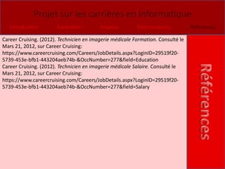 Projet sur les carrières en informatique
   Introduction        Formation          Emplois         Commentaires            Références

Career Cruising. (2012). Technicien en imagerie médicale Formation. Consulté le
Mars 21, 2012, sur Career Cruising:
https://www.careercruising.com/Careers/JobDetails.aspx?LoginID=29519f20-
5739-453e-bfb1-443204aeb74b-&OccNumber=277&field=Education
Career Cruising. (2012). Technicien en imagerie médicale Salaire. Consulté le
Mars 21, 2012, sur Career Cruising:
https://www.careercruising.com/Careers/JobDetails.aspx?LoginID=29519f20-
5739-453e-bfb1-443204aeb74b-&OccNumber=277&field=Salary
 