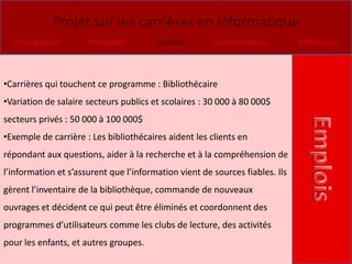 Projet sur les carrières en informatique
   Introduction       Formation         Emplois         Commentaires          Références



•Carrières qui touchent ce programme : Bibliothécaire
•Variation de salaire secteurs publics et scolaires : 30 000 à 80 000$
secteurs privés : 50 000 à 100 000$
•Exemple de carrière : Les bibliothécaires aident les clients en
répondant aux questions, aider à la recherche et à la compréhension de
l’information et s’assurent que l’information vient de sources fiables. Ils
gèrent l’inventaire de la bibliothèque, commande de nouveaux
ouvrages et décident ce qui peut être éliminés et coordonnent des
programmes d’utilisateurs comme les clubs de lecture, des activités
pour les enfants, et autres groupes.
 