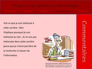 Projet sur les carrières en informatique
Introduction        Formation       Emplois               Commentaires                  Références




•Est-ce que je suis intéressé à
cette carrière : Non
•Explique pourquoi je suis
intéressé ou non : Je ne suis pas
intéressée dans cette carrière
parce que je n’aime pas faire de
la recherche ni classer de
l’information.

                                        Microsoft Corporation. (2000, Décembre 31).
                                        00233583.wmf. Consulté le Mars 22, 2012, sur
                                        Microsoft Office: http://office.microsoft.com
 