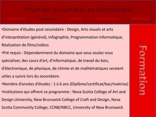 Projet sur les carrières en informatique
   Introduction        Formation         Emplois        Commentaires      Références

•Domaine d’études post secondaire : Design, Arts visuels et arts
d’interprétation (général), Infographie, Programmation informatique,
Réalisation de films/vidéos
•Pré requis : Dépendamment du domaine que vous voulez vous
spécialiser, des cours d’art, d’informatique, de travail du bois,
d’électronique, de physique, de chimie et de mathématiques seraient
utiles a suivre lors du secondaire.
•Nombre d’années d’études : 1 à 6 ans (Diplôme/certificat/bac/maitrise)
•Institutions qui offrent ce programme : Nova Scotia College of Art and
Design University, New Brunswick College of Craft and Design, Nova
Scotia Community College, CCNB/NBCC, University of New Brunswick
 