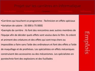 Projet sur les carrières en informatique
   Introduction        Formation         Emplois        Commentaires          Références



•Carrières qui touchent ce programme : Technicien en effets spéciaux
•Variation de salaire : 35 000 à 75 000$
•Exemple de carrière : Ils font des rencontres avec autres membres de
l’équipe afin de décider quels effets sont voulus dans le film. Ils créent
et animent des créatures et des effets qui sont trop chers ou
impossibles a faire sans l’aide des ordinateurs et font des effets a l’aide
de maquillage et de prothèses. Les spécialistes en effets mécaniques
construisent des accessoires ou des mécanismes. Les spécialistes en
pyrotechnie font des explosions et des fusillades
 