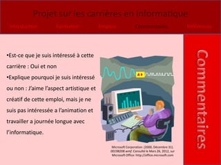 Projet sur les carrières en informatique
 Introduction        Formation           Emplois              Commentaires                    Références




•Est-ce que je suis intéressé à cette
carrière : Oui et non
•Explique pourquoi je suis intéressé
ou non : J’aime l’aspect artistique et
créatif de cette emploi, mais je ne
suis pas intéressée a l’animation et
travailler a journée longue avec
l’informatique.

                                              Microsoft Corporation. (2000, Décembre 31).
                                             00198208.wmf. Consulté le Mars 26, 2012, sur
                                              Microsoft Office: http://office.microsoft.com
 