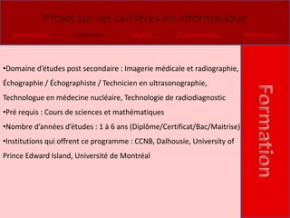 Projet sur les carrières en informatique
  Introduction       Formation        Emplois        Commentaires         Références



•Domaine d’études post secondaire : Imagerie médicale et radiographie,
Échographie / Échographiste / Technicien en ultrasonographie,
Technologue en médecine nucléaire, Technologie de radiodiagnostic
•Pré requis : Cours de sciences et mathématiques
•Nombre d’années d’études : 1 à 6 ans (Diplôme/Certificat/Bac/Maitrise)
•Institutions qui offrent ce programme : CCNB, Dalhousie, University of
Prince Edward Island, Université de Montréal
 