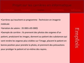 Projet sur les carrières en informatique
  Introduction        Formation         Emplois        Commentaires        Références



•Carrières qui touchent ce programme : Technicien en imagerie
médicale
•Variation de salaire : 35 000 à 85 000$
•Exemple de carrière : Ils prennent des photos des organes d’un
patient, produisent les images, donnent au patient des substances qui
vont rendre les organes plus visibles sur l’image, placent le patient en
bonne position pour prendre la photo, et prennent des précautions
pour protéger le patient et lui-même des rayons.
 