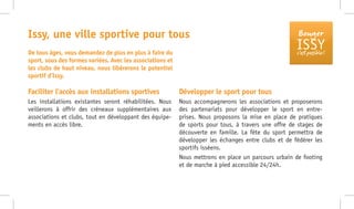 Bouger
ISSYc’est possible !
Faciliter l’accès aux installations sportives
Les installations existantes seront réhabilitées. Nous
veillerons à offrir des créneaux supplémentaires aux
associations et clubs, tout en développant des équipe-
ments en accès libre.
Développer le sport pour tous
Nous accompagnerons les associations et proposerons
des partenariats pour développer le sport en entre-
prises. Nous proposons la mise en place de pratiques
de sports pour tous, à travers une offre de stages de
découverte en famille. La fête du sport permettra de
développer les échanges entre clubs et de fédérer les
sportifs isséens.
Nous mettrons en place un parcours urbain de footing
et de marche à pied accessible 24/24h.
Issy, une ville sportive pour tous
De tous âges, vous demandez de plus en plus à faire du
sport, sous des formes variées. Avec les associations et
les clubs de haut niveau, nous libérerons le potentiel
sportif d’Issy.
 