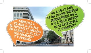 ON A 16-17 ANS
ET ON TRAÎNE SOUVENT
DEHORS PARCE QU’IL
N’Y A PAS D’ENDROIT
OÙ SE RETROUVER
ET S’AMUSER !
MON FILS A20 ANS, IL N’A PAS
DE DIPLÔME ET CHERCHE
DU TRAVAIL. IL NE SAIT
PAS COMMENTS’Y PRENDRE.
 