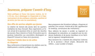 Bouger
ISSYc’est possible !
Une offre de services adaptés aux jeunes
La création de maisons des jeunes dans les quartiers
multipliera les lieux d’accueil. Nous organiserons un fo-
rum annuel de la jeunesse (mise en avant des réussites
des jeunes). Nous créerons un fonds d’innovation pour la
jeunesse (subvention aux associations développant un
dispositif innovant en faveur de la jeunesse).
Favoriser l’entrée dans la vie active
et citoyenne
Nous renforcerons et dynamiserons les relations avec les
établissements scolaires (collèges et lycée).
Nous proposerons des formations ludiques, citoyennes et
gratuites (1ers secours, histoire de la ville, appréhension
du handicap, connaissance des institutions).
Nous aiderons les jeunes à accéder au logement en
développant les colocations, en coopérant avec les rési-
dences étudiantes et de jeunes travailleurs et en facili-
tant le logement intergénérationnel.
Nous lancerons les « moments des entreprises isséennes
et de la jeunesse » (forum emploi, découverte des
métiers…) pour accéder à l’emploi.
Jeunesse, préparer l’avenir d’Issy
Notre politique en faveur des jeunes isséens, de 12
à 30 ans, vise à développer la citoyenneté et à l’épa-
nouissement via des pratiques culturelles, sportives et
de loisirs (en lien avec les associations).
 